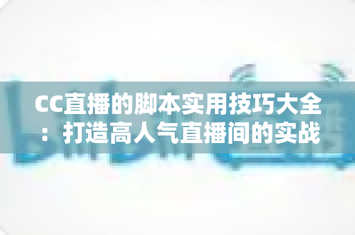 CC直播的脚本实用技巧大全：打造高人气直播间的实战话术指南
