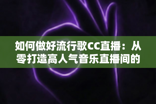 如何做好流行歌CC直播：从零打造高人气音乐直播间的完整指南