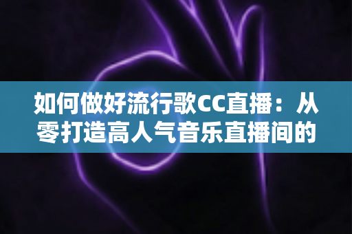 如何做好流行歌CC直播：从零打造高人气音乐直播间的完整指南
