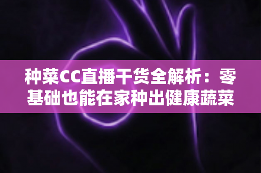 种菜CC直播干货全解析：零基础也能在家种出健康蔬菜的实战指南