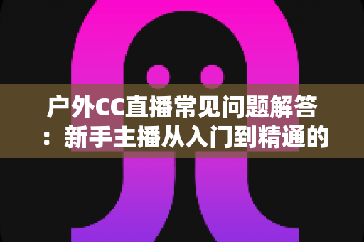 户外CC直播常见问题解答：新手主播从入门到精通的全方位指南