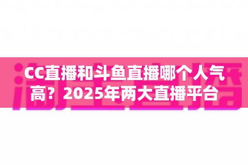 CC直播和斗鱼直播哪个人气高?2025年两大直播平台全面对比分析,看完不再纠结! CC直播和斗鱼直播哪个人气高?2025年两大直播平台全面对比分析,看完不再纠结!