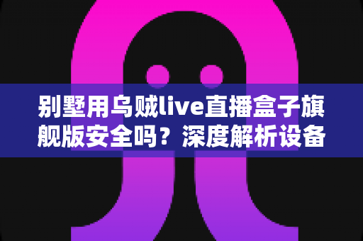 别墅用乌贼live直播盒子旗舰版安全吗？深度解析设备安全性、潜在风险与实用防护建议