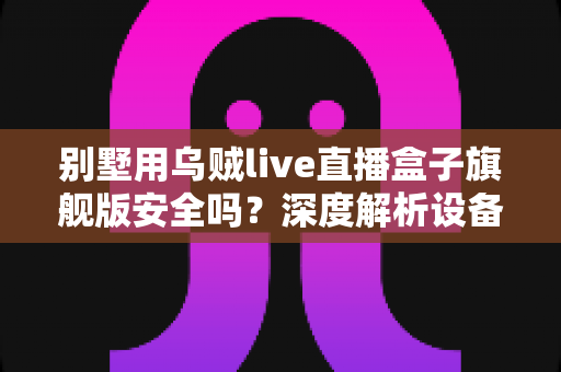别墅用乌贼live直播盒子旗舰版安全吗？深度解析设备安全性、潜在风险与实用防护建议
