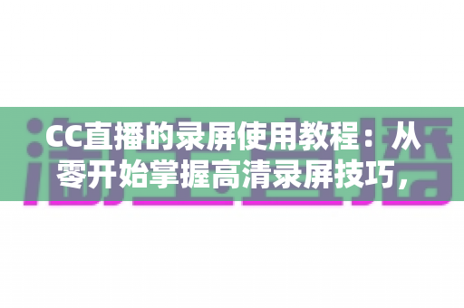 CC直播的录屏使用教程：从零开始掌握高清录屏技巧，轻松保存精彩直播瞬间