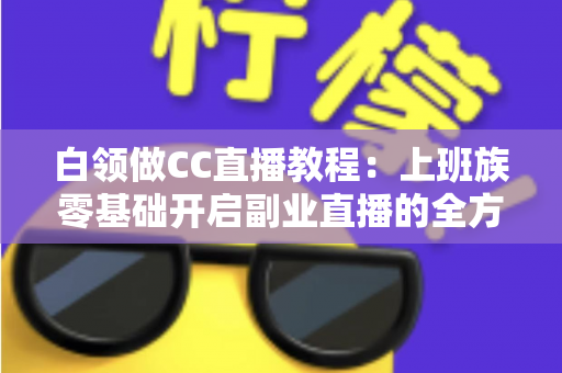白领做CC直播教程：上班族零基础开启副业直播的全方位实战指南