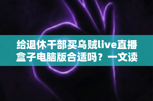 给退休干部买乌贼live直播盒子电脑版合适吗？一文读懂优缺点、风险与替代方案
