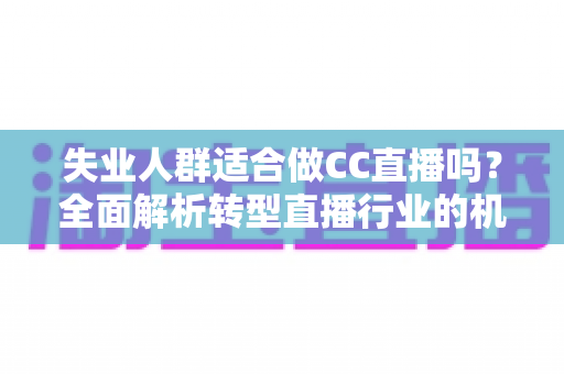 失业人群适合做CC直播吗？全面解析转型直播行业的机遇、挑战与实操指南