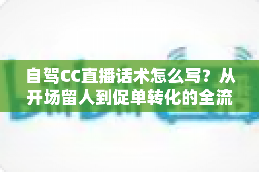 自驾CC直播话术怎么写?从开场留人到促单转化的全流程实操指南 自驾CC直播话术怎么写?从开场留人到促单转化的全流程实操指南