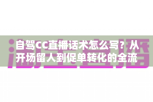 自驾CC直播话术怎么写?从开场留人到促单转化的全流程实操指南 自驾CC直播话术怎么写?从开场留人到促单转化的全流程实操指南