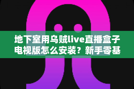 地下室用乌贼live直播盒子电视版怎么安装？新手零基础也能一次成功的完整教程与地下室网络优化指南