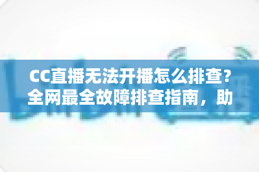 CC直播无法开播怎么排查？全网最全故障排查指南，助你快速恢复直播！