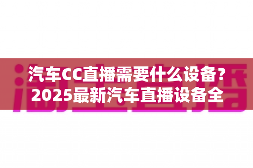 汽车CC直播需要什么设备?2025最新汽车直播设备全套清单与高性价比选购指南 汽车CC直播需要什么设备?2025最新汽车直播设备全套清单与高性价比选购指南