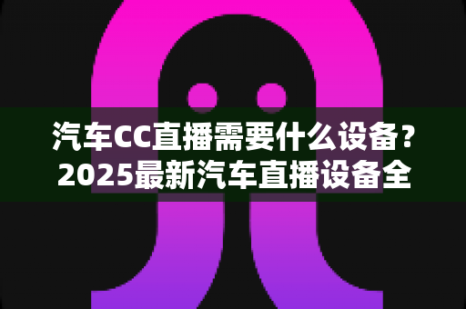 汽车CC直播需要什么设备?2025最新汽车直播设备全套清单与高性价比选购指南 汽车CC直播需要什么设备?2025最新汽车直播设备全套清单与高性价比选购指南