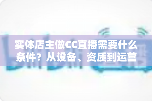 实体店主做CC直播需要什么条件?从设备、资质到运营的全方位开播指南 实体店主做CC直播需要什么条件?从设备、资质到运营的全方位开播指南