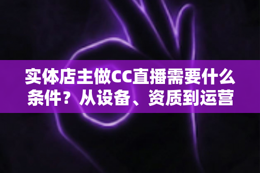 实体店主做CC直播需要什么条件?从设备、资质到运营的全方位开播指南 实体店主做CC直播需要什么条件?从设备、资质到运营的全方位开播指南