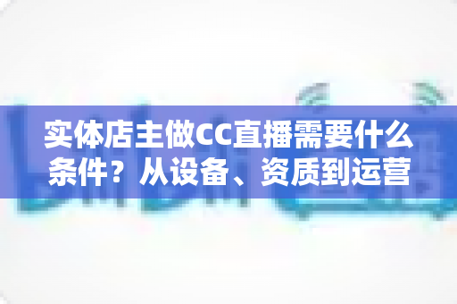 实体店主做CC直播需要什么条件？从设备、资质到运营的全方位开播指南