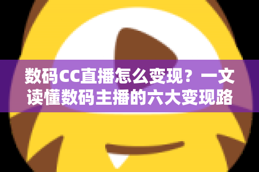 数码CC直播怎么变现？一文读懂数码主播的六大变现路径与实战技巧