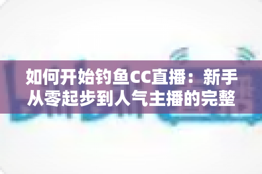 如何开始钓鱼CC直播：新手从零起步到人气主播的完整实战指南