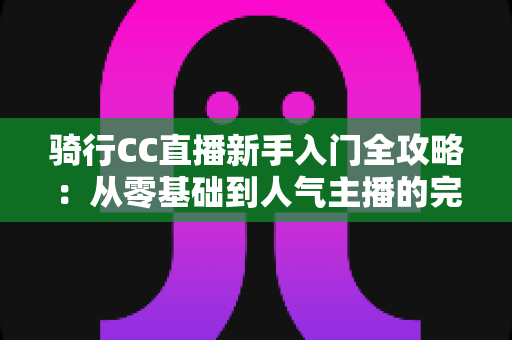 骑行CC直播新手入门全攻略:从零基础到人气主播的完整指南 骑行CC直播新手入门全攻略:从零基础到人气主播的完整指南