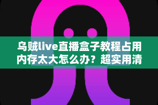 乌贼live直播盒子教程占用内存太大怎么办？超实用清理优化全攻略，让设备轻松瘦身重获流畅体验