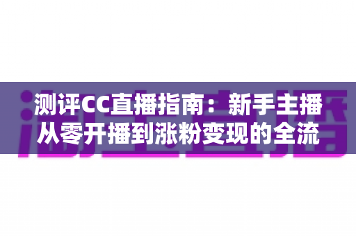 测评CC直播指南：新手主播从零开播到涨粉变现的全流程实战评测