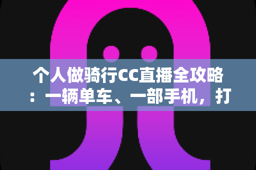 个人做骑行CC直播全攻略:一辆单车、一部手机,打造属于你的移动直播间 个人做骑行CC直播全攻略:一辆单车、一部手机,打造属于你的移动直播间