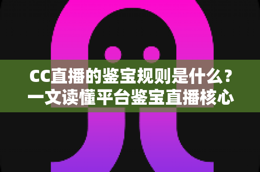 CC直播的鉴宝规则是什么？一文读懂平台鉴宝直播核心规范与避坑指南