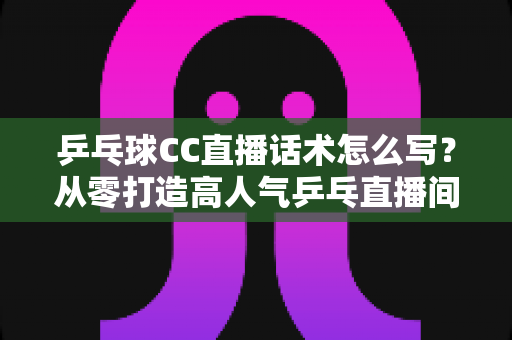乒乓球CC直播话术怎么写？从零打造高人气乒乓直播间的实用指南