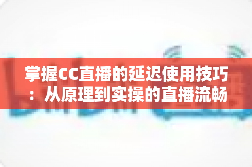 掌握CC直播的延迟使用技巧：从原理到实操的直播流畅度优化全攻略