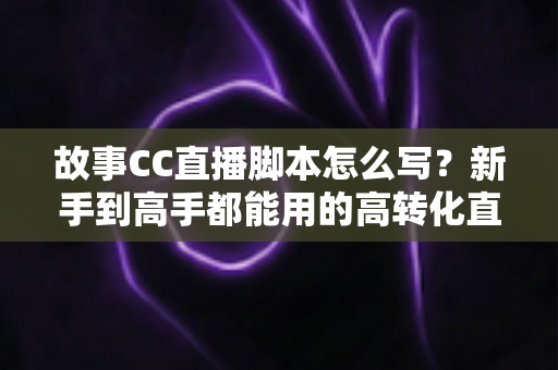 故事CC直播脚本怎么写?新手到高手都能用的高转化直播脚本创作全攻略 故事CC直播脚本怎么写?新手到高手都能用的高转化直播脚本创作全攻略
