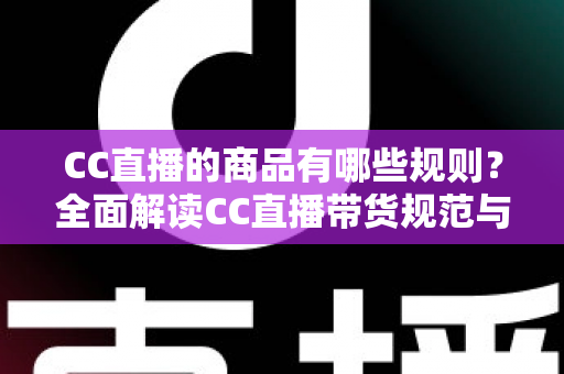 CC直播的商品有哪些规则？全面解读CC直播带货规范与合规经营指南