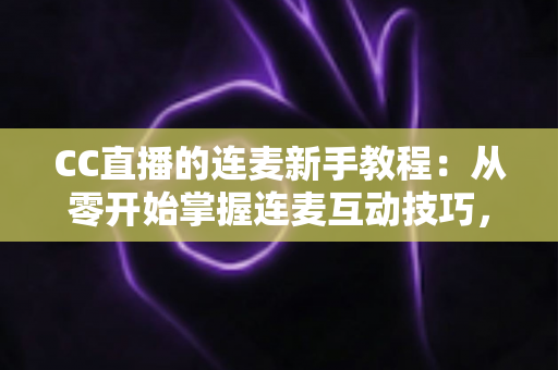 CC直播的连麦新手教程：从零开始掌握连麦互动技巧，快速提升直播间人气与粉丝黏性的完整指南