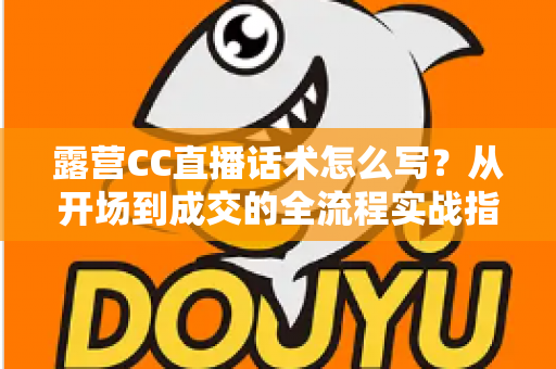 露营CC直播话术怎么写?从开场到成交的全流程实战指南 露营CC直播话术怎么写?从开场到成交的全流程实战指南