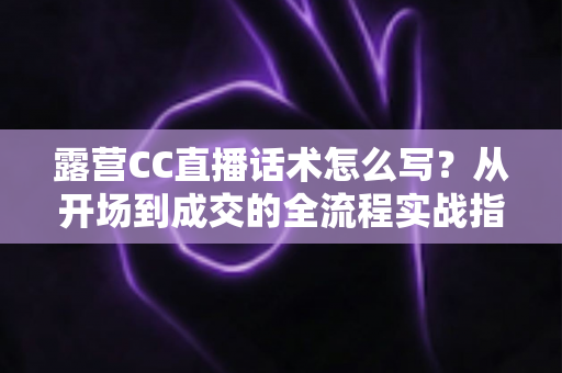 露营CC直播话术怎么写？从开场到成交的全流程实战指南