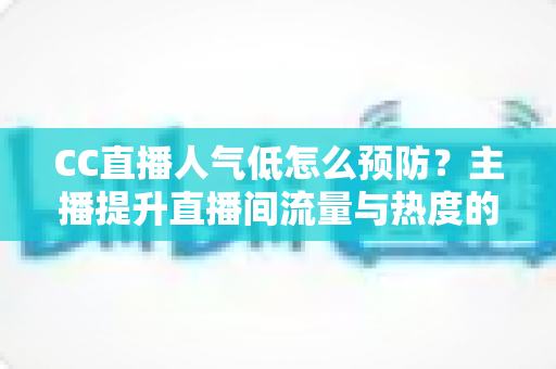 CC直播人气低怎么预防？主播提升直播间流量与热度的全攻略指南
