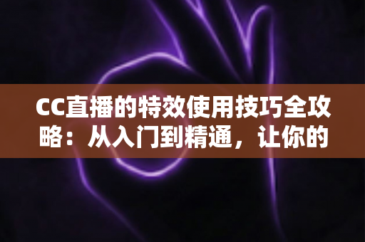 CC直播的特效使用技巧全攻略：从入门到精通，让你的直播间瞬间脱颖而出