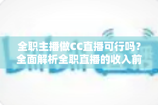 全职主播做CC直播可行吗？全面解析全职直播的收入前景、挑战与成功策略