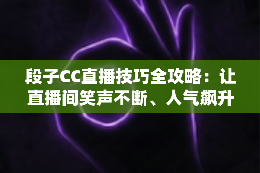 段子CC直播技巧全攻略：让直播间笑声不断、人气飙升的实战秘籍