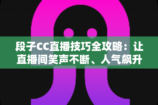 段子CC直播技巧全攻略：让直播间笑声不断、人气飙升的实战秘籍