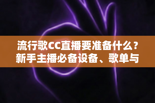 流行歌CC直播要准备什么？新手主播必备设备、歌单与开播全攻略
