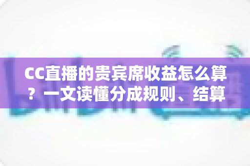 CC直播的贵宾席收益怎么算？一文读懂分成规则、结算流程与增收技巧