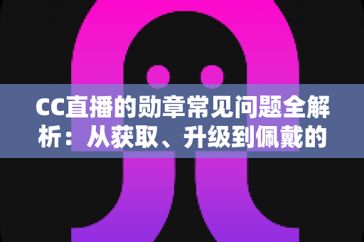 CC直播的勋章常见问题全解析：从获取、升级到佩戴的一站式实用指南