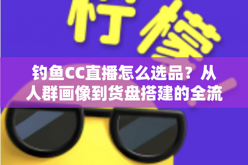 钓鱼CC直播怎么选品？从人群画像到货盘搭建的全流程实战指南
