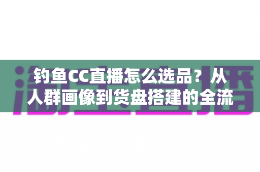 钓鱼CC直播怎么选品？从人群画像到货盘搭建的全流程实战指南