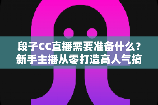 段子CC直播需要准备什么？新手主播从零打造高人气搞笑直播间的完整开播指南