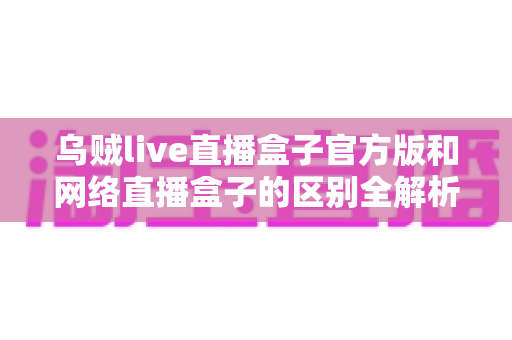 乌贼live直播盒子官方版和网络直播盒子的区别全解析：一篇文章帮你选对直播工具，避坑又省心