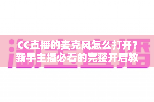 CC直播的麦克风怎么打开？新手主播必看的完整开启教程与音质优化指南