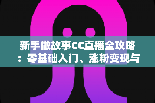 新手做故事CC直播全攻略：零基础入门、涨粉变现与实战技巧一站式指南