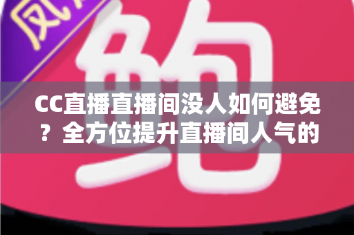 CC直播直播间没人如何避免？全方位提升直播间人气的实战运营指南